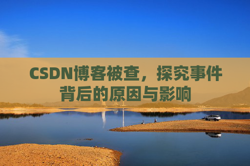 CSDN博客被查，探究事件背后的原因与影响